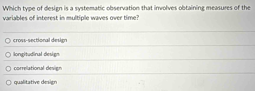 Which type of design is a systematic observation that involves obtaining measures of the
variables of interest in multiple waves over time?
cross-sectional design
longitudinal design
correlational design
qualitative design