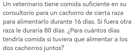 Un veterinario tiene comida suficiente en su 
consultorio para un cachorro de cierta raza 
para alimentarlo durante 16 días. Si fuera otra 
raza le duraría 80 días. ¿Para cuántos días 
tendría comida si tuviera que alimentar a los 
dos cachorros juntos?