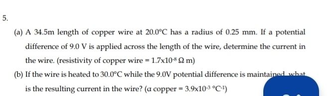 A 34.5m length of copper wire at 20.0°C has a radius of 0.25 mm. If a potential 
difference of 9.0 V is applied across the length of the wire, determine the current in 
the wire. (resistivity of copper wire =1.7* 10^(-8)Omega m)
(b) If the wire is heated to 30.0°C while the 9.0V potential difference is maintained, what 
is the resulting current in the wire? (a copper =3.9* 10^((-3)°C^-1))