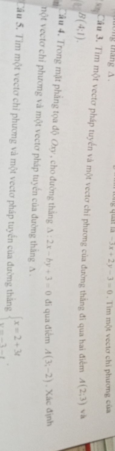 ng quát là 
long tháng △ . -3x+2y-3=0. Tìm một vectơ chỉ phương của 
Song Câu 3. Tìm một vectơ pháp tuyến và một vectơ chỉ phương của đường thằng đi qua hai điểm A(2;3) √ a
B(4:1). 
25 Câu 4. Trong mặt phẳng tọa độ Oxy, cho đường thắng △ :2x-by+3=0 đi qua điểm A(3;-2). Xác định 
một vectơ chỉ phương và một vectơ pháp tuyến của đường thắng A. 
Câu 5. Tìm một vectơ chỉ phương và một vectơ pháp tuyến của đường thắng beginarrayl x=2+3t y=-3-tendarray..