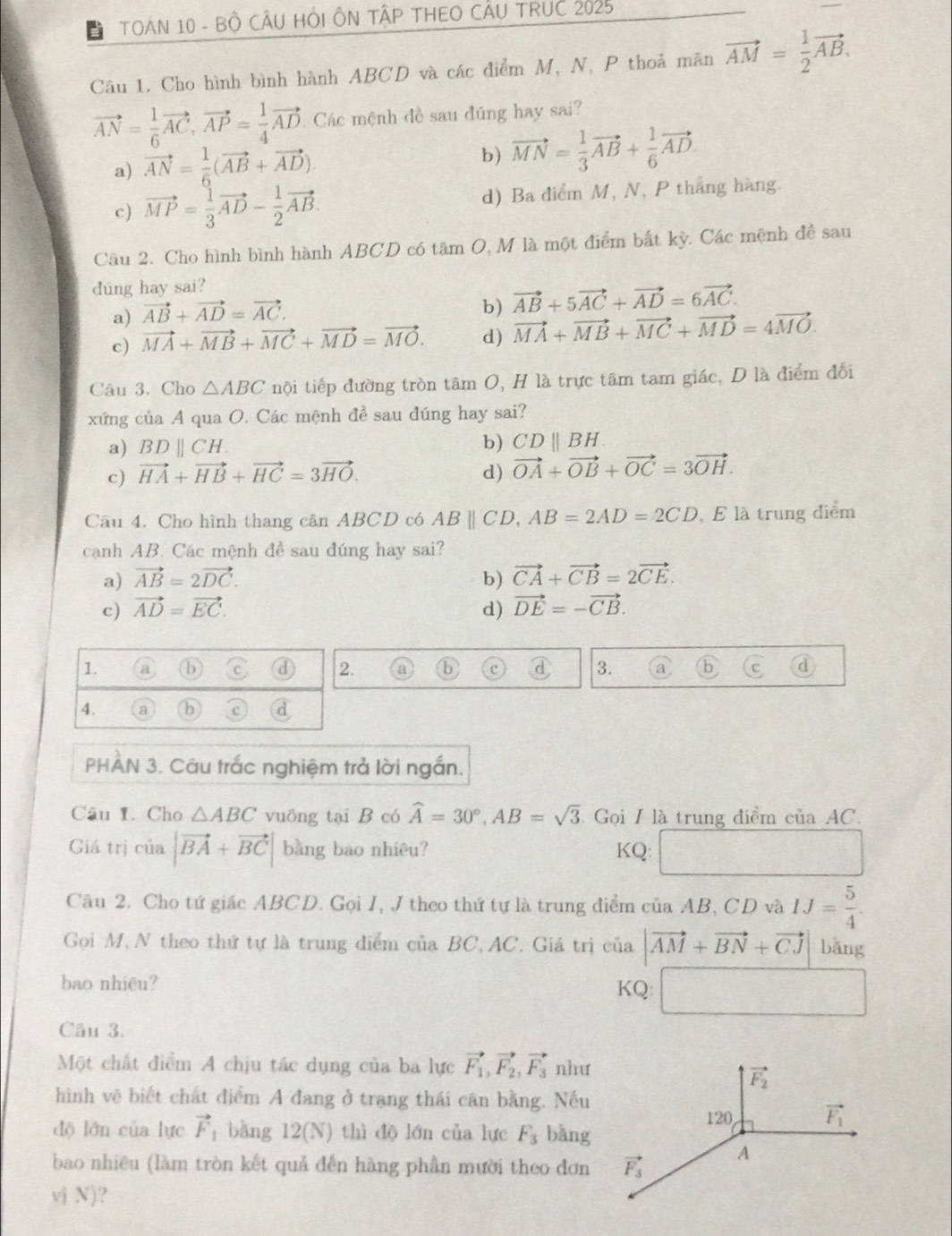 Đ  TOÁN 10 - BÔ CÂU HÔI ÔN TậP THEO CÂU TRUC 2025
Câu 1. Cho hình bình hành ABCD và các điểm M, N, P thoả mãn vector AM= 1/2 vector AB,
vector AN= 1/6 vector AC,vector AP= 1/4 vector AD Các mệnh đề sau đúng hay sai?
a) vector AN= 1/6 (vector AB+vector AD). b) vector MN= 1/3 vector AB+ 1/6 vector AD
c) vector MP= 1/3 vector AD- 1/2 vector AB. d) Ba điểm M, N, P thắng hàng.
Câu 2. Cho hình bình hành ABCD có tâm O, M là một điểm bất kỳ. Các mệnh đề sau
dung hay sai?
a) vector AB+vector AD=vector AC.
b) vector AB+5vector AC+vector AD=6vector AC.
c) vector MA+vector MB+vector MC+vector MD=vector MO. d) vector MA+vector MB+vector MC+vector MD=4vector MO.
Câu 3. Cho △ ABC nội tiếp đường tròn tâm O, H là trực tâm tam giác, D là điểm đối
xứng của A qua O. Các mệnh đề sau đúng hay sai?
a) BDparallel CH. b) CDparallel BH
c) vector HA+vector HB+vector HC=3vector HO. d) vector OA+vector OB+vector OC=3vector OH.
Cầu 4. Cho hình thang cân ABCD có ABparallel CD,AB=2AD=2CD , E là trung điểm
canh AB. Các mệnh đề sau đúng hay sai?
a) vector AB=2vector DC. b) vector CA+vector CB=2vector CE.
c) vector AD=vector EC. d) vector DE=-vector CB.
1. a b d 2. 3. b d
4. b
PHÂN 3. Câu trắc nghiệm trả lời ngắn.
Câu I. Cho △ ABC vuông tại B có widehat A=30°,AB=sqrt(3) Gọi / là trung điểm của AC.
Giá trị của |vector BA+vector BC| bằng bao nhiêu? KQ:
Câu 2. Cho tứ giác ABCD. Gọi I, J theo thứ tự là trung điểm của AB, CD và IJ= 5/4 .
Gọi M,N theo thứ tự là trung điểm của BC,AC. Giá trị của |vector AM+vector BN+vector CJ bǎng
bao nhiêu? KQ:
Câu 3.
Một chất điểm A chịu tác dụng của ba lực vector F_1,vector F_2,vector F_3 như
hình vẽ biết chất điểm A đang ở trang thái cân bằng. Nếu
dộ lớn của lực vector F_1 bằng 12(N) thì độ lớn của lực F_3 bǎng
bao nhiêu (làm tròn kết quả đến hàng phần mười theo đơn
vj N)?