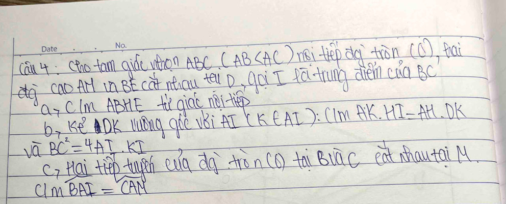 cau 4: (tho tam qiái whon ABC. (AB (AC) mi tep dg tiàn (C), fai 
cao Arl in BE (at nticu te D, goi I fǎ trung dhém càn BC
a_7 CIm ABHE ti qiac nei tiep 
b, Ke OK lOng ghe vBi AI (KCAI): CIm AK. HI=AH· DK
overline aBC^2=4AT KI 
(, Hai tip tugeh eug dg tàn (o tài BuāC eat hautai M 
( 1mwidehat BAI=overline CAM