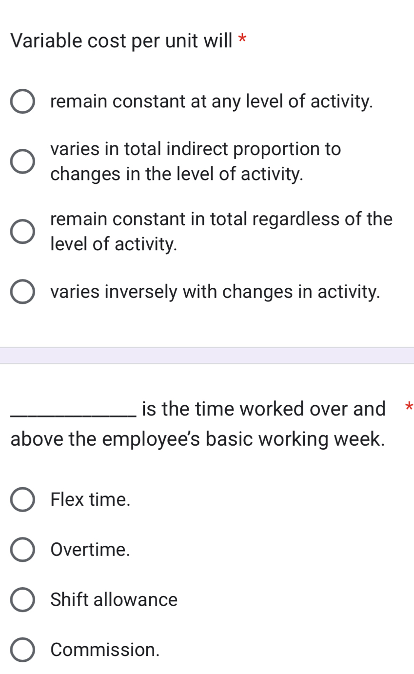 Variable cost per unit will *
remain constant at any level of activity.
varies in total indirect proportion to
changes in the level of activity.
remain constant in total regardless of the
level of activity.
varies inversely with changes in activity.
_is the time worked over and *
above the employee's basic working week.
Flex time.
Overtime.
Shift allowance
Commission.