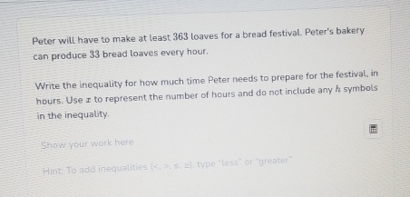 Peter will have to make at least 363 loaves for a bread festival. Peter's bakery 
can produce 33 bread loaves every hour. 
Write the inequality for how much time Peter needs to prepare for the festival, in
hours. Use æ to represent the number of hours and do not include any & symbols 
in the inequality. 
Show your work here 
Hint: To add inequalities (,≤ ,≥ ) , type “less” or “greater”