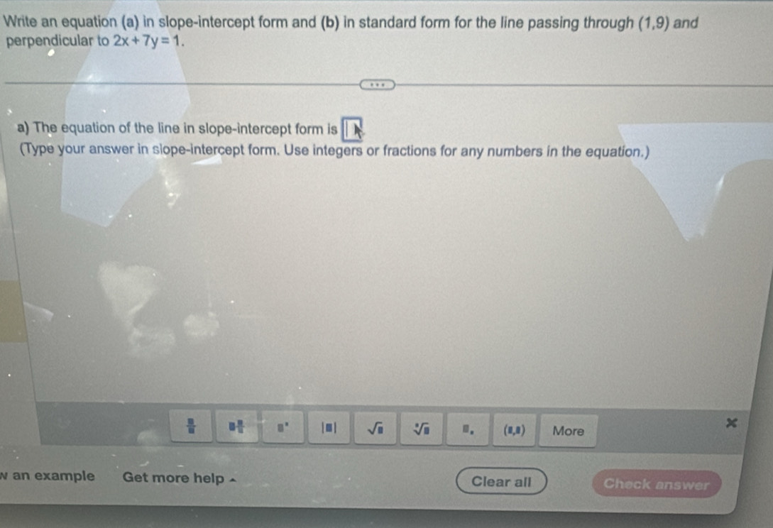 Write an equation (a) in slope-intercept form and (b) in standard form for the line passing through (1,9) and 
perpendicular to 2x+7y=1. 
a) The equation of the line in slope-intercept form is 
(Type your answer in siope-intercept form. Use integers or fractions for any numbers in the equation.)
 □ /□   □  □ /□   □° |□ | sqrt(□ ) sqrt[□](□ ).. (8,8) More 
an example Get more help^ Clear all Check answer