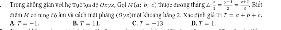 Trong không gian với hệ trục tọa độ Oxyz, Gọi M(α; b; c) thuộc đường thắng △ : x/1 = (y-1)/2 = (z+2)/3 . Biết
điểm M có tung độ âm và cách mặt phẳng (Oyz)một khoảng bằng 2. Xác định giá trị T=a+b+c.
A. T=-1. B. T=11. C. T=-13. D. T=1.