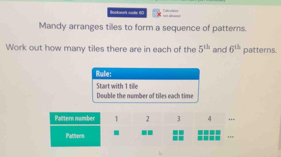 Calculator 
Bookwork code: 6D not allowed 
Mandy arranges tiles to form a sequence of patterns. 
Work out how many tiles there are in each of the 5^(th) and 6^(th) patterns.