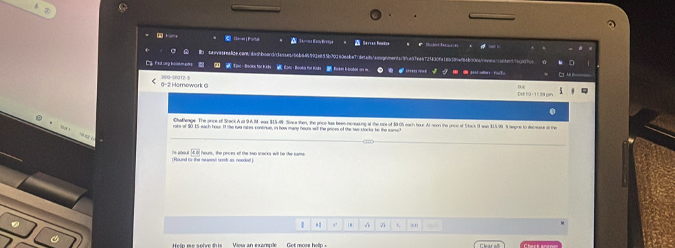 2Home C Cler| Parta Sarras EasyEresqe Sarvas Realize Student Raw 
savvasrealize.com/dashboard/classes/66b649592e855b70260eabe7/details/as ments/3fce37ea672f430fa16b589ef86b30cc/renes/conbet/f6c641ca 0 
Lg fied.org bookmarks 83 Epic- Books for Kids Epic -Booka for Kinds Robit k-bobin on w 0 Bdul sellers - You Tu 
380-STO1-3 
6-2 Homework G Oct 10 -1159pn 
Chaffenge. The price of Stock A at 9A.M. was $15.49. Since then, the price has been increasing at the rate of 50.05 each hour. At noon the price of Stock B was $15.99. It begins to decrease at the 
out! 
rate of $0.15 each hour. If the two rates continue, in how many hours will the prices of the two stocks be the same?
10.02 1 
In abou 45° hours, the prices of the two stocks will be the same 
(Round to the nearest tenth as needed) 
#: ,. √ V ., 0 
View an example Get more help