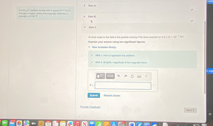 A0.32 μC particle moves with a speed of 17 m /s
through a region where the magnetic field has a 
strength of 0.99 T Part B 
Part C 
At what angle to the field is the particle moving if the force exerted on it is 1.0* 10^(-7)N ? 
Express your answer using two significant figures. 
View Available Mint(s) 
Hint 1. How to approach the problem. 
F. Hint 2. Simplify: magnitude of the magnetic force 
?
θ =
Submit Request Answer 
Provide Feedback 
Next >