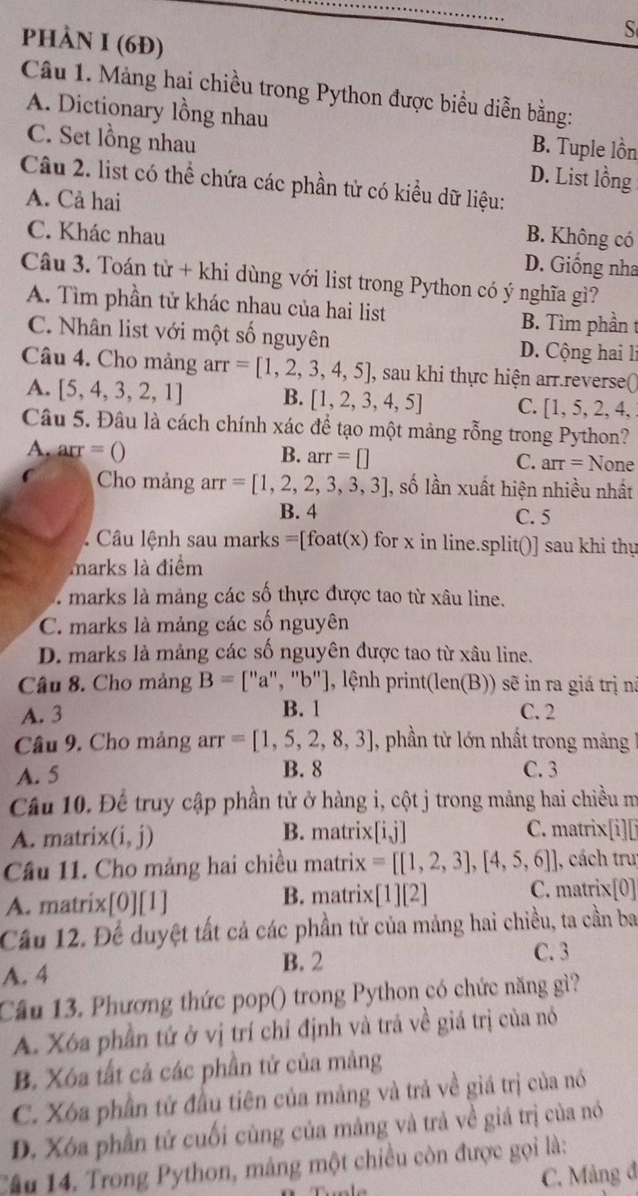 phÀN I (6Đ)
Câu 1. Mảng hai chiều trong Python được biểu diễn bằng:
A. Dictionary lồng nhau
B. Tuple lồn
C. Set lồng nhau D. List lồng
Câu 2. list có thể chứa các phần tử có kiểu dữ liệu:
A. Cả hai B. Không có
C. Khác nhau D. Giống nha
Câu 3. Toán tử + khi dùng với list trong Python có ý nghĩa gì?
A. Tìm phần tử khác nhau của hai list
B. Tìm phần t
C. Nhân list với một số nguyên
D. Cộng hai l
Câu 4. Cho mảng arr =[1,2,3,4,5] , sau khi thực hiện arr.reverse()
B. [1,2,3,4,5]
A. [5,4,3,2,1] C. [1, 5, 2, 4,
Câu 5. Đâu là cách chính xác để tạo một mảng rỗng trong Python?
A. arr=() B. arr=[] C. arr= None
Cho mảng arr =[1,2,2,3,3,3] , số lần xuất hiện nhiều nhất
B. 4 C. 5
Câu lệnh sau marks =[foat(x) for x in line.split()] sau khi thự
marks là điểm
marks là mảng các số thực được tao từ xâu line.
C. marks là mảng các số nguyên
D. marks là mảng các số nguyên được tao từ xâu line.
Câu 8. Cho mảng B=['' a", "b"], lệnh print(len(B)) sẽ in ra giá trị nà
A. 3 B. 1 C. 2
Câu 9. Cho mảng arr =[1,5,2,8,3] , phần tử lớn nhất trong mảng
B. 8
A. 5 C. 3
Câu 10. Để truy cập phần tử ở hàng i, cột j trong mảng hai chiều m
A. matri 1 (i,j) B. matrix[i,j] C. matrix[i][i
Cầu 11. Cho mảng hai chiều matrix =[[1,2,3],[4,5,6] , cách trư
A. matrix[0][1] B. matrix [1][2]
C. matrix[0]
Cầu 12. Để duyệt tất cả các phần tử của mảng hai chiều, ta cần ba
C. 3
A. 4
B. 2
Câu 13. Phương thức pop() trong Python có chức năng gì?
A. Xóa phần tử ở vị trí chỉ định và trả về giá trị của nó
B. Xóa tất cả các phần tử của mảng
C. Xóa phần tử đầu tiên của mảng và trả về giá trị của nó
D. Xóa phần tử cuối cùng của mảng và trả về giá trị của nó
Câu 14. Trong Python, máng một chiều còn được gọi là:
C. Mảng đ