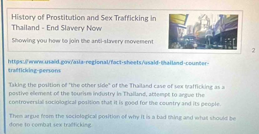 History of Prostitution and Sex Trafficking in 
Thailand - End Slavery Now 
Showing you how to join the anti-slavery movement 
2 
https:/www.usaid.gov/asia-regional/fact-sheets/usaid-thailand-counter- 
trafficking-persons 
Taking the position of "the other side" of the Thailand case of sex trafficking as a 
postive element of the tourism industry in Thailand, attempt to argue the 
controversial sociological position that it is good for the country and its people. 
Then argue from the sociological position of why it is a bad thing and what should be 
done to combat sex trafficking.