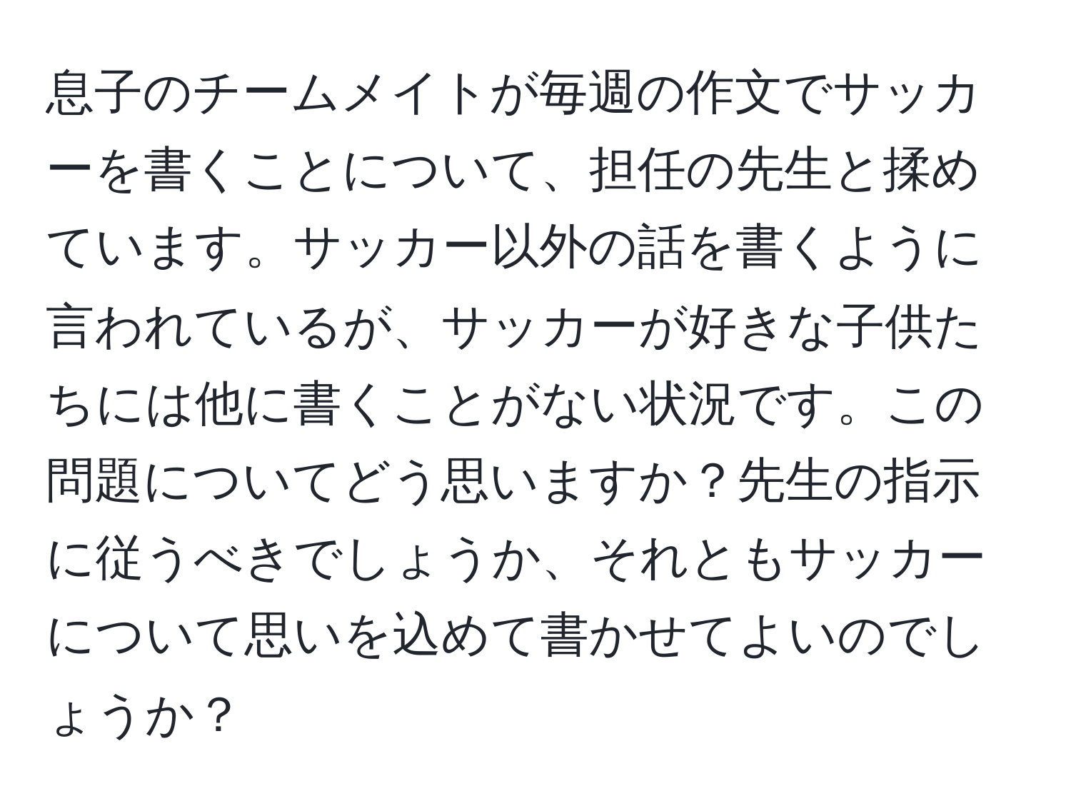 息子のチームメイトが毎週の作文でサッカーを書くことについて、担任の先生と揉めています。サッカー以外の話を書くように言われているが、サッカーが好きな子供たちには他に書くことがない状況です。この問題についてどう思いますか？先生の指示に従うべきでしょうか、それともサッカーについて思いを込めて書かせてよいのでしょうか？