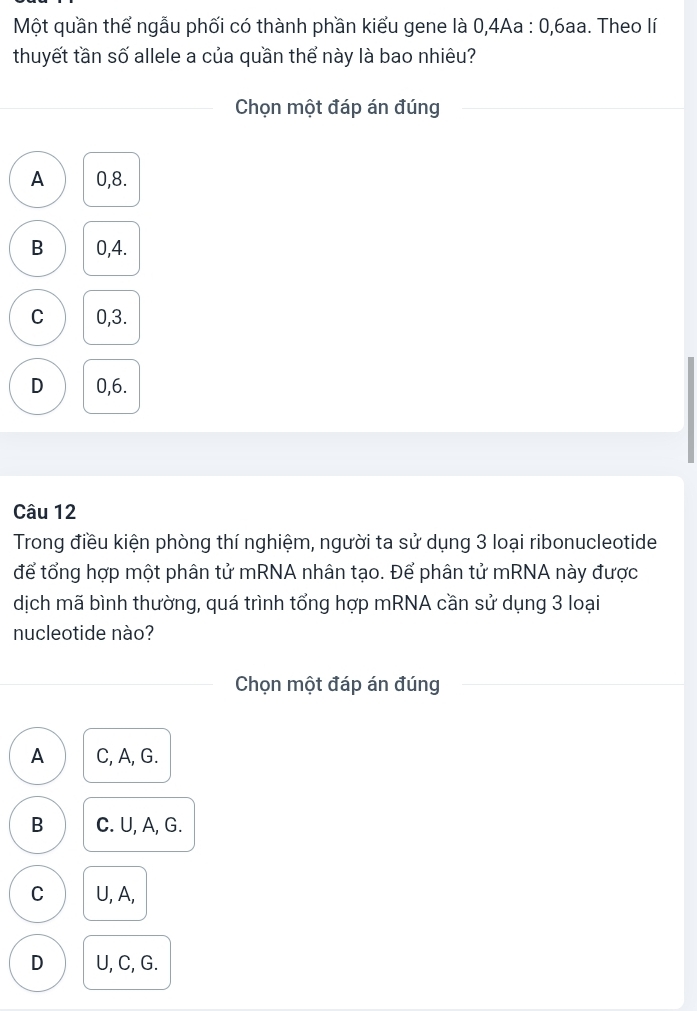 Một quần thể ngẫu phối có thành phần kiểu gene là 0,4Aa : 0, 6aa. Theo lí
thuyết tần số allele a của quần thể này là bao nhiêu?
Chọn một đáp án đúng
A 0, 8.
B 0, 4.
C 0, 3.
D 0, 6.
Câu 12
Trong điều kiện phòng thí nghiệm, người ta sử dụng 3 loại ribonucleotide
để tổng hợp một phân tử mRNA nhân tạo. Để phân tử mRNA này được
dịch mã bình thường, quá trình tổng hợp mRNA cần sử dụng 3 loại
nucleotide nào?
Chọn một đáp án đúng
A C, A, G.
B C. U, A, G.
C U, A,
D U, C, G.