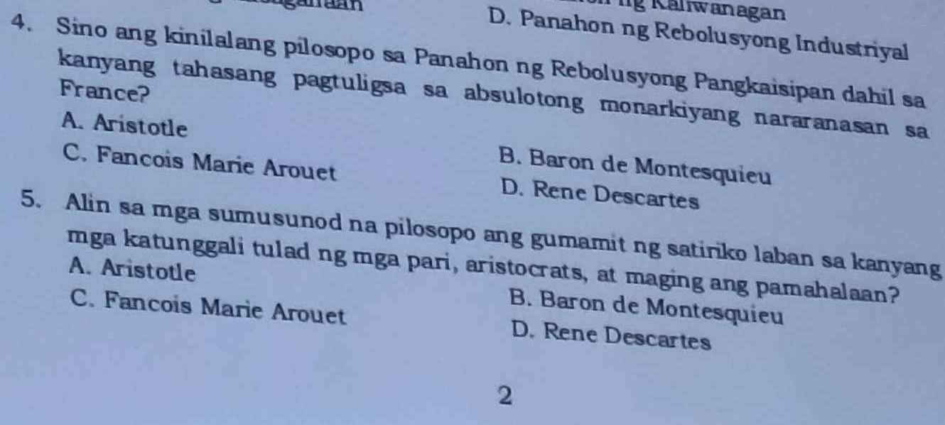 lg Kaliwanagan
D. Panahon ng Rebolusyong Industriyal
4. Sino ang kinilalang pilosopo sa Panahon ng Rebolusyong Pangkaisipan dahil sa
France?
kanyang tahasang pagtuligsa sa absulotong monarkiyang nararanasan sa
A. Aristotle B. Baron de Montesquieu
C. Fancois Marie Arouet D. Rene Descartes
5. Alin sa mga sumusunod na pilosopo ang gumamit ng satiriko laban sa kanyang
mga katunggali tulad ng mga pari, aristocrats, at maging ang pamahalaan?
A. Aristotle B. Baron de Montesquieu
C. Fancois Marie Arouet D. Rene Descartes
2