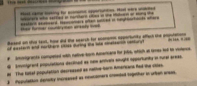 This text descrices mumigration
Most came looking for economic opportunities. Most were unskilled
lebarers who settled in northern cities in the Hidwest or slong the
eastern seaboard. Newcomers often settled in neighborheads where
their former countrymen already lived.
Based on this text, how did the search for economic opportunity affect the populations
of eastern and northern cities during the late nineteenth century? (P 14A, 1 285)
F Immigrants competed with native-born Americans for jobs, which at times led to violence.
G Immigrant populations declined as new arrivals sought opportunity in rural areas.
# The total population decreased as nalive-born Americans fled the cities.
] Population density increased as newcomers crowded together in urban areas.