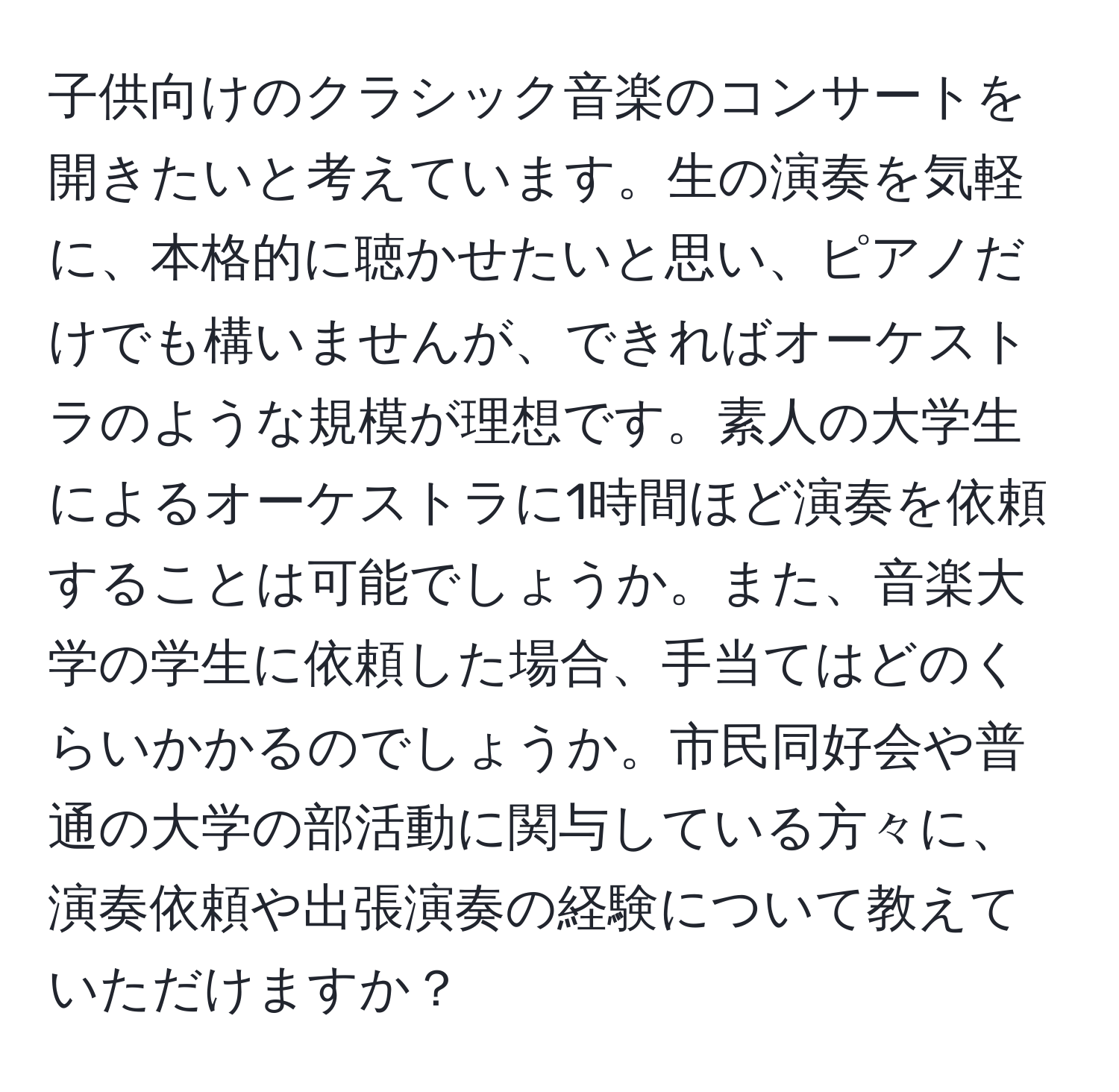 子供向けのクラシック音楽のコンサートを開きたいと考えています。生の演奏を気軽に、本格的に聴かせたいと思い、ピアノだけでも構いませんが、できればオーケストラのような規模が理想です。素人の大学生によるオーケストラに1時間ほど演奏を依頼することは可能でしょうか。また、音楽大学の学生に依頼した場合、手当てはどのくらいかかるのでしょうか。市民同好会や普通の大学の部活動に関与している方々に、演奏依頼や出張演奏の経験について教えていただけますか？