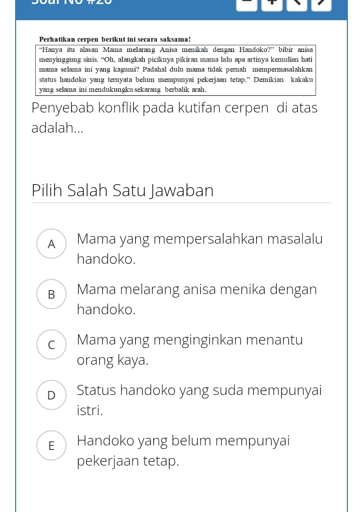 Perhatikan cerpen berikut ini secara saksama!
“Hanya itu alasan Mama melarang Anisa menikah dengan Handoko?” bibir anisa
menyinggung sinis. “Oh, alangkah piciknya pikiran mama lalu apa artinya kemulian hati
mama selama ini yang kagumi? Padahal dulu mama tidak pernah mempermasalahkan
status handoko yang ternyata belum mempunyai pekerjaan tetap.” Demikian kakaku
yang selama ini mendukungku sekarang berbalik arah.
Penyebab konflik pada kutifan cerpen di atas
adalah...
Pilih Salah Satu Jawaban
A Mama yang mempersalahkan masalalu
handoko.
B Mama melarang anisa menika dengan
handoko.
C Mama yang menginginkan menantu
orang kaya.
D Status handoko yang suda mempunyai
istri.
EHandoko yang belum mempunyai
pekerjaan tetap.