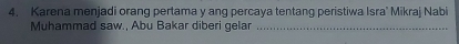 Karena menjadi orang pertama y ang percaya tentang peristiwa Isra' Mikraj Nabi 
Muhammad saw., Abu Bakar diberi gelar_