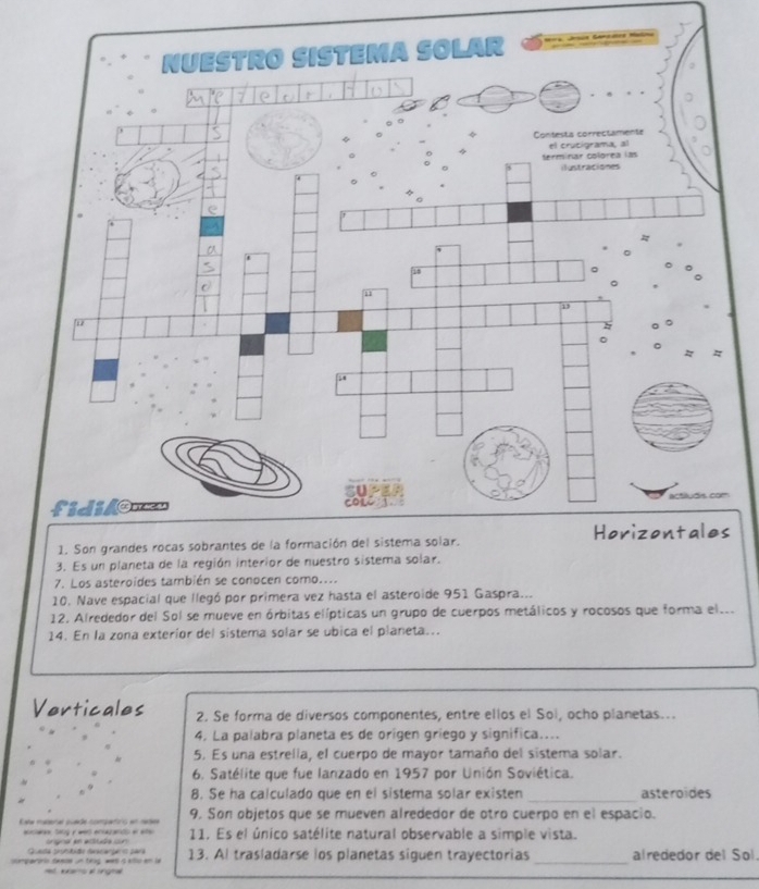 Es un plan 
7. Los asteroides también se conocen como.... 
10. Nave espacial que llegó por primera vez hasta el asteroide 951 Gaspra... 
12. Alrededor del Sol se mueve en órbitas elípticas un grupo de cuerpos metálicos y rocosos que forma el... 
14. En la zona exterior del sistema solar se ubica el planeta... 
Verticales 2. Se forma de diversos componentes, entre ellos el Sol, ocho planetas.. 
4. La palabra planeta es de orígen griego y significa.... 
5. Es una estrella, el cuerpo de mayor tamaño del sistema solar. 
6. Satélite que fue lanzado en 1957 por Unión Soviética. 
8. Se ha calculado que en el sistema solar existen _asteroides 
Eate maderal puade compaorió en nades 9. Son objetos que se mueven alrededor de otro cuerpo en el espacio. 
aosane, sang y wers enocands or ee 11. Es el único satélite natural observable a simple vista. 
Queda pronbido daicanpero sárá 
comparirio deese un ting wes a vllu em la = eens # ling== 13. Al trasladarse los planetas siguen trayectorias _alrededor del Sol.