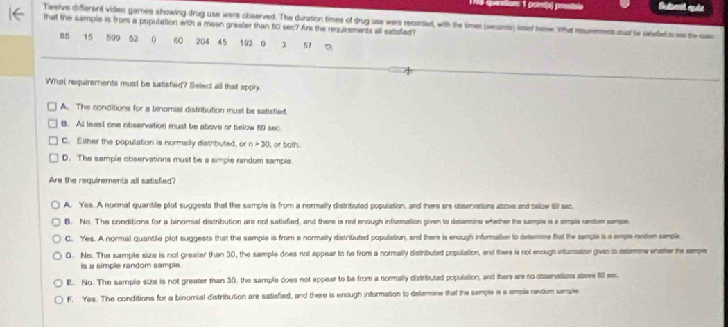 1796 question: 1 paints) possion
Twelve different video games showing drug use were observed. The duration times of drug use were recorded, with the times (seconts) lited balow. Whet rsuinemens mual te swieiet i lel the sas
that the sample is from a population with a mean greater than 80 sec? Are the requirements all saisfed?
85 15 509 52 0 60 204 45 192 0 2 57
What requirements must be satisfied? Select all that apply
A. The conditions for a binomial distribution must be satisfied.
B. At least one observation must be above or below 8D sec
C. Either the population is normally distributed, or n>30 , or both
D. The sample observations must be a simple random sample.
Are the requirements all satisfied?
A. Yes. A normal quantile plot suggests that the sample is from a normally distributed population, and there are observations above and bellow () sec.
B. No. The conditions for a binomial distribution are not satisfied, and there is not enough information given to determine whether the sample is a simple random semple
C. Yes. A normal quantile plot suggests that the sample is from a normally distributed population, and there is enough information to detemae that the sample is a smple centon semple
D. No. The sample size is not greater than 30, the sample does not appear to be from a normally distributed population, and there is not enough infumation given is delene whether the sampls
is a simple random sample.
E. No. The sample size is not greater than 30, the sample does not appear to be from a normally distributed population, and there are no observatioss above 85 sec
F. Yes. The conditions for a binomial distribution are satisfied, and there is enough information to determine that the sample is a simple random sample