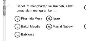 Sebelum menghadap ke Kakbah, kiblat
umat Islam mengarah ke ....
a.) Piramida Mesir d. ) Israel
b.) Baitul Maqdis e. ) Masjid Nabawi
c.) Babilonia