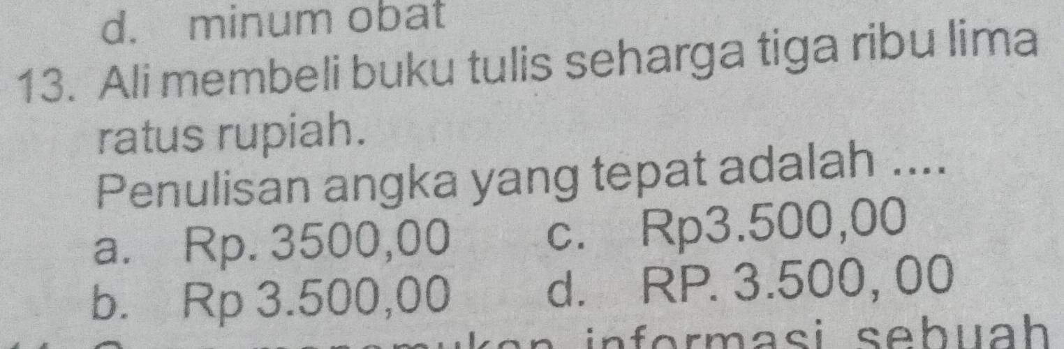 d. minum obat
13. Ali membeli buku tulis seharga tiga ribu lima
ratus rupiah.
Penulisan angka yang tepat adalah ....
a. Rp. 3500,00 c. Rp3.500,00
b. Rp 3.500,00 d. RP. 3.500, 00
n n f erm a s i sehuah