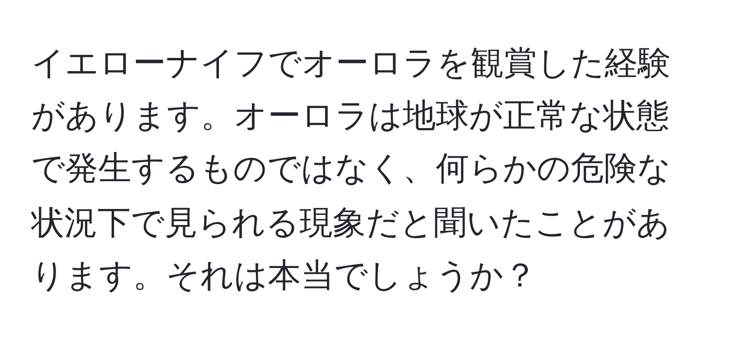 イエローナイフでオーロラを観賞した経験があります。オーロラは地球が正常な状態で発生するものではなく、何らかの危険な状況下で見られる現象だと聞いたことがあります。それは本当でしょうか？