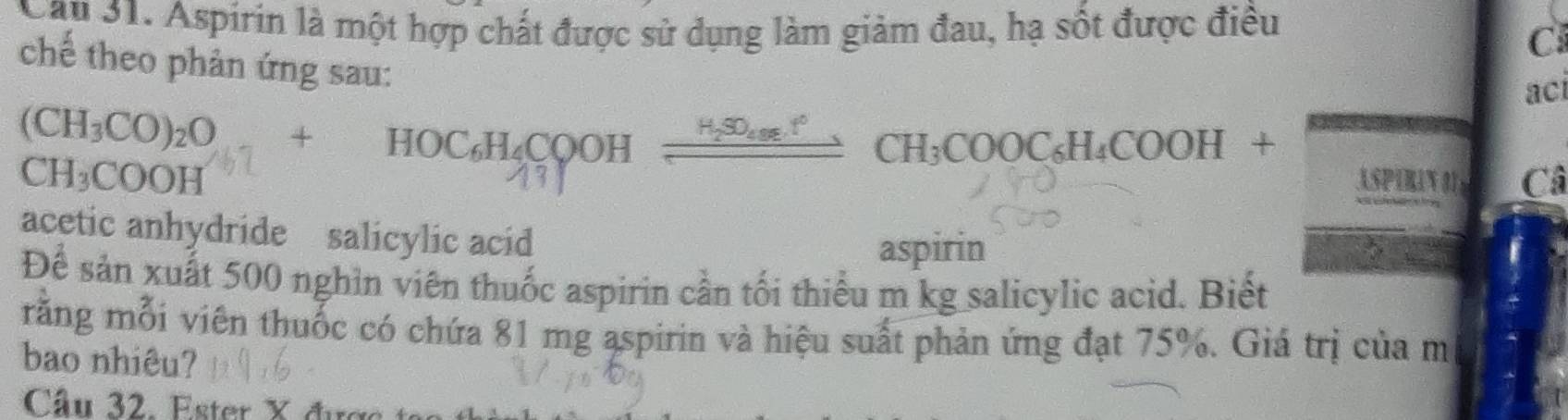 Aspirin là một hợp chất được sử dụng làm giảm đau, hạ sốt được điều 
C 
chế theo phản ứng sau: 
ac 
H_2SO_4+t°
(CH_3CO)_2O+HOC_6H_4CQ of )H _ s CH_3COOC_6H_4COOH+
CH_3COOH
ASPIRIN Câ 
acetic anhydride salicylic acid 
aspirin 
Để sản xuất 500 nghìn viên thuốc aspirin cần tối thiếu m kg salicylic acid. Biết 
rằng mỗi viên thuốc có chứa 81 mg aspirin và hiệu suất phản ứng đạt 75%. Giá trị của m 
bao nhiêu? 
Câu 32. Ester X đượ