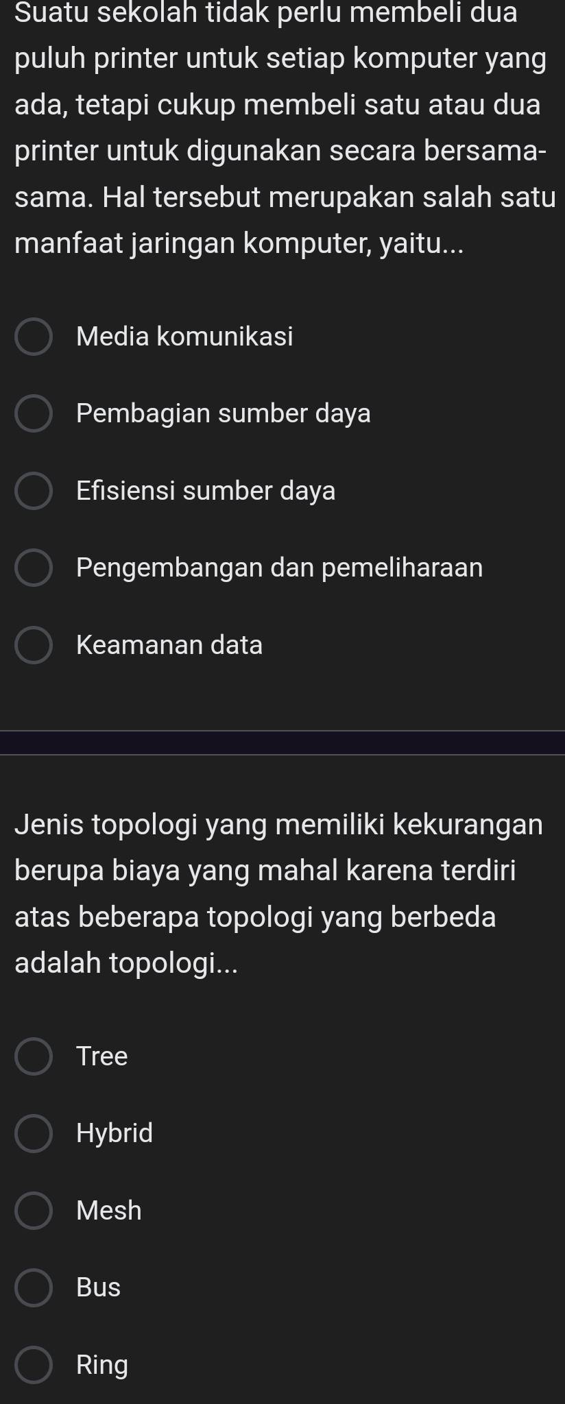 Suatu sekolah tidak perlu membeli dua
puluh printer untuk setiap komputer yang
ada, tetapi cukup membeli satu atau dua
printer untuk digunakan secara bersama-
sama. Hal tersebut merupakan salah satu
manfaat jaringan komputer, yaitu...
Media komunikasi
Pembagian sumber daya
Efisiensi sumber daya
Pengembangan dan pemeliharaan
Keamanan data
Jenis topologi yang memiliki kekurangan
berupa biaya yang mahal karena terdiri
atas beberapa topologi yang berbeda
adalah topologi...
Tree
Hybrid
Mesh
Bus
Ring