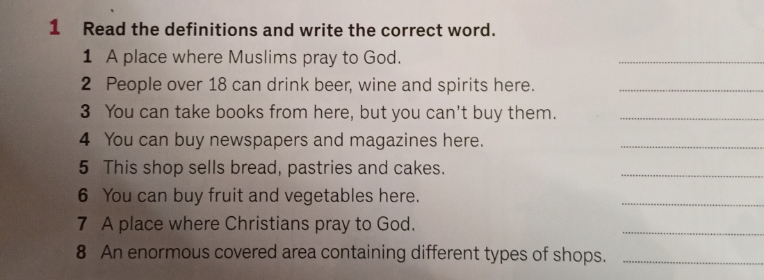 Read the definitions and write the correct word. 
1 A place where Muslims pray to God. 
_ 
2 People over 18 can drink beer, wine and spirits here._ 
3 You can take books from here, but you can't buy them._ 
4 You can buy newspapers and magazines here. 
_ 
5 This shop sells bread, pastries and cakes. 
_ 
6 You can buy fruit and vegetables here. 
_ 
7 A place where Christians pray to God. 
_ 
8 An enormous covered area containing different types of shops._