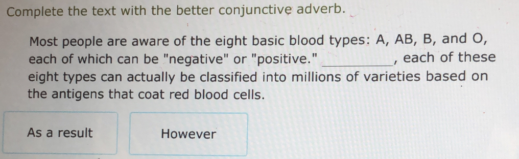 Complete the text with the better conjunctive adverb. 
Most people are aware of the eight basic blood types: A, AB, B, and O, 
each of which can be "negative" or "positive." _, each of these 
eight types can actually be classified into millions of varieties based on 
the antigens that coat red blood cells. 
As a result However