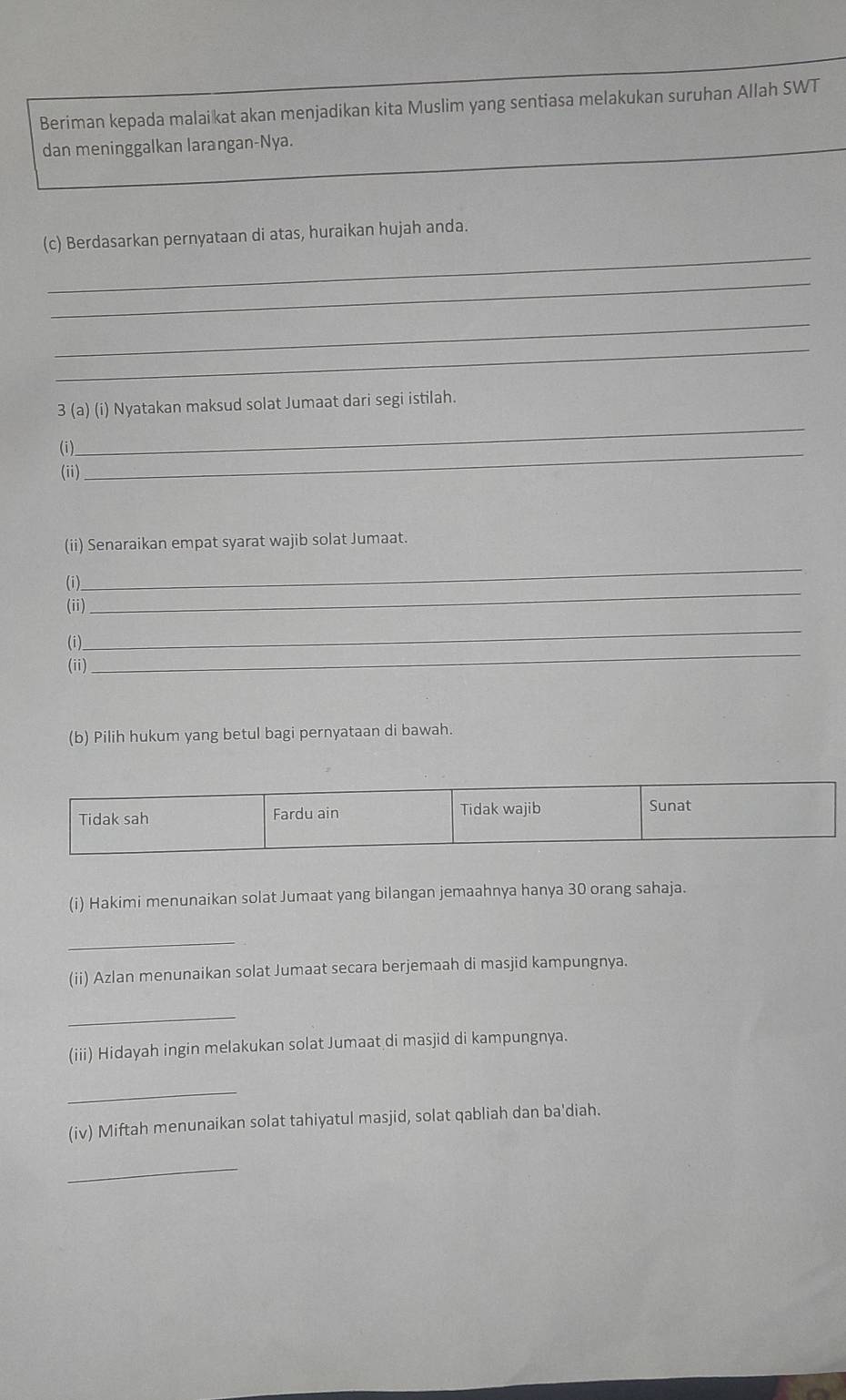 Beriman kepada malaikat akan menjadikan kita Muslim yang sentiasa melakukan suruhan Allah SWT 
dan meninggalkan larangan-Nya. 
_ 
(c) Berdasarkan pernyataan di atas, huraikan hujah anda. 
_ 
_ 
_ 
_ 
3 (a) (i) Nyatakan maksud solat Jumaat dari segi istilah. 
(i)_ 
(ii) 
_ 
(ii) Senaraikan empat syarat wajib solat Jumaat. 
_ 
(i) 
(ii) 
(i) 
_ 
(ii) 
_ 
(b) Pilih hukum yang betul bagi pernyataan di bawah. 
(i) Hakimi menunaikan solat Jumaat yang bilangan jemaahnya hanya 30 orang sahaja. 
_ 
(ii) Azlan menunaikan solat Jumaat secara berjemaah di masjid kampungnya. 
_ 
(iii) Hidayah ingin melakukan solat Jumaat di masjid di kampungnya. 
_ 
(iv) Miftah menunaikan solat tahiyatul masjid, solat qabliah dan ba'diah. 
_