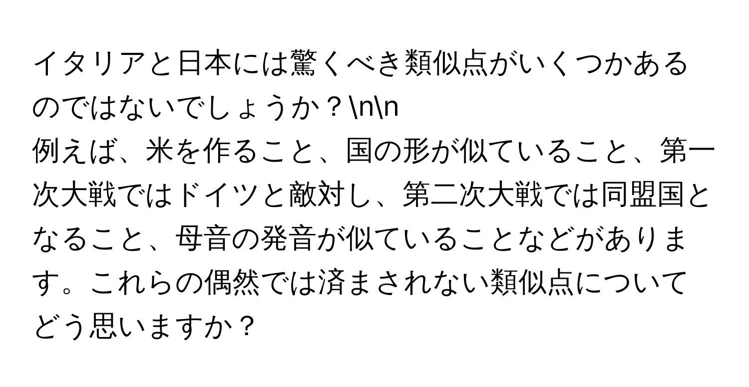 イタリアと日本には驚くべき類似点がいくつかあるのではないでしょうか？nn
例えば、米を作ること、国の形が似ていること、第一次大戦ではドイツと敵対し、第二次大戦では同盟国となること、母音の発音が似ていることなどがあります。これらの偶然では済まされない類似点についてどう思いますか？