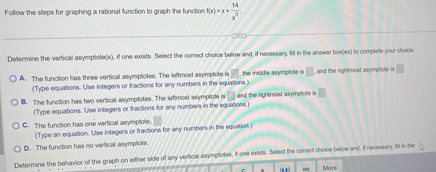 Follow the steps for graphing a rational function to graph the function f(x)=x+ 14/x^3 . 
Determine the vertical asymptote(s), if one exists. Select the correct choice below and, if necessary, fill in the answer box(es) to complete your choice.
A. The function has three vertical asymptotes. The leftmost asymptote is □ , the middle asymptote is □ , and the rightmost asymptote is □. 
(Type equations. Use integers or fractions for any numbers in the equations.)
B. The function has two vertical asymptotes. The leftmost asymptote is □ and the rightmost asymptote is □. 
(Type equations. Use integers or fractions for any numbers in the equations.)
C. The function has one vertical asymptote,
(Type an equation. Use integers or fractions for any numbers in the equation.)
D. The function has no vertical asymptote.
Determine the behavior of the graph on either side of any vertical asymptotes, if one exists. Select the correct choice below and, if necessary, fill in the
∞ More