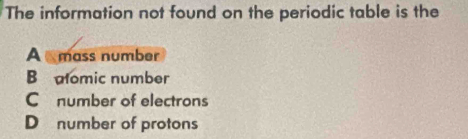 The information not found on the periodic table is the
A mass number
B alomic number
C number of electrons
D number of protons