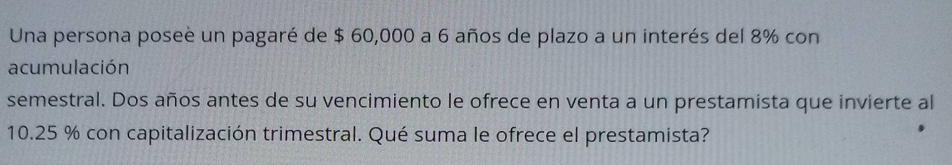 Una persona posee un pagaré de $ 60,000 a 6 años de plazo a un interés del 8% con 
acumulación 
semestral. Dos años antes de su vencimiento le ofrece en venta a un prestamista que invierte al
10.25 % con capitalización trimestral. Qué suma le ofrece el prestamista?