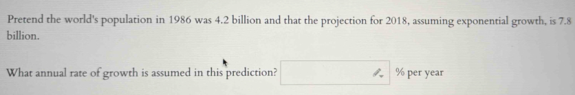 Pretend the world's population in 1986 was 4.2 billion and that the projection for 2018, assuming exponential growth, is 7.8
billion. 
What annual rate of growth is assumed in this prediction? □  % per year