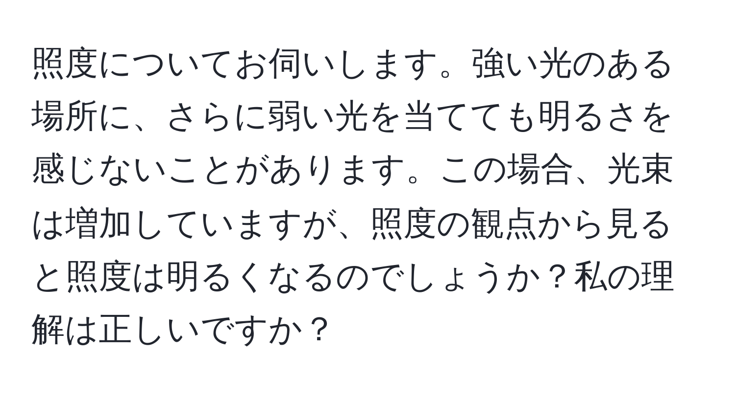 照度についてお伺いします。強い光のある場所に、さらに弱い光を当てても明るさを感じないことがあります。この場合、光束は増加していますが、照度の観点から見ると照度は明るくなるのでしょうか？私の理解は正しいですか？