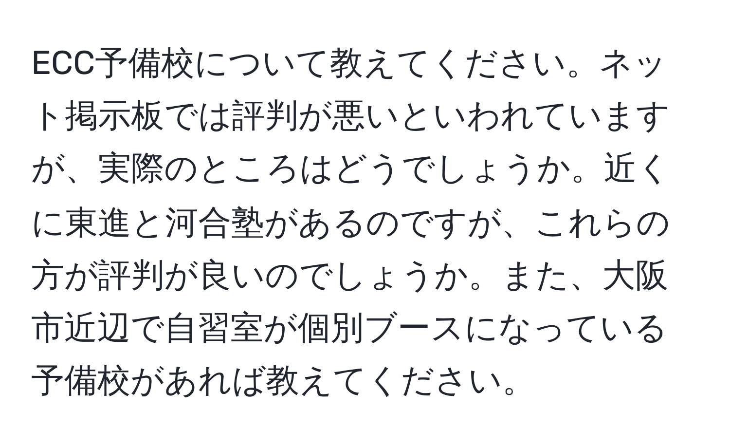 ECC予備校について教えてください。ネット掲示板では評判が悪いといわれていますが、実際のところはどうでしょうか。近くに東進と河合塾があるのですが、これらの方が評判が良いのでしょうか。また、大阪市近辺で自習室が個別ブースになっている予備校があれば教えてください。