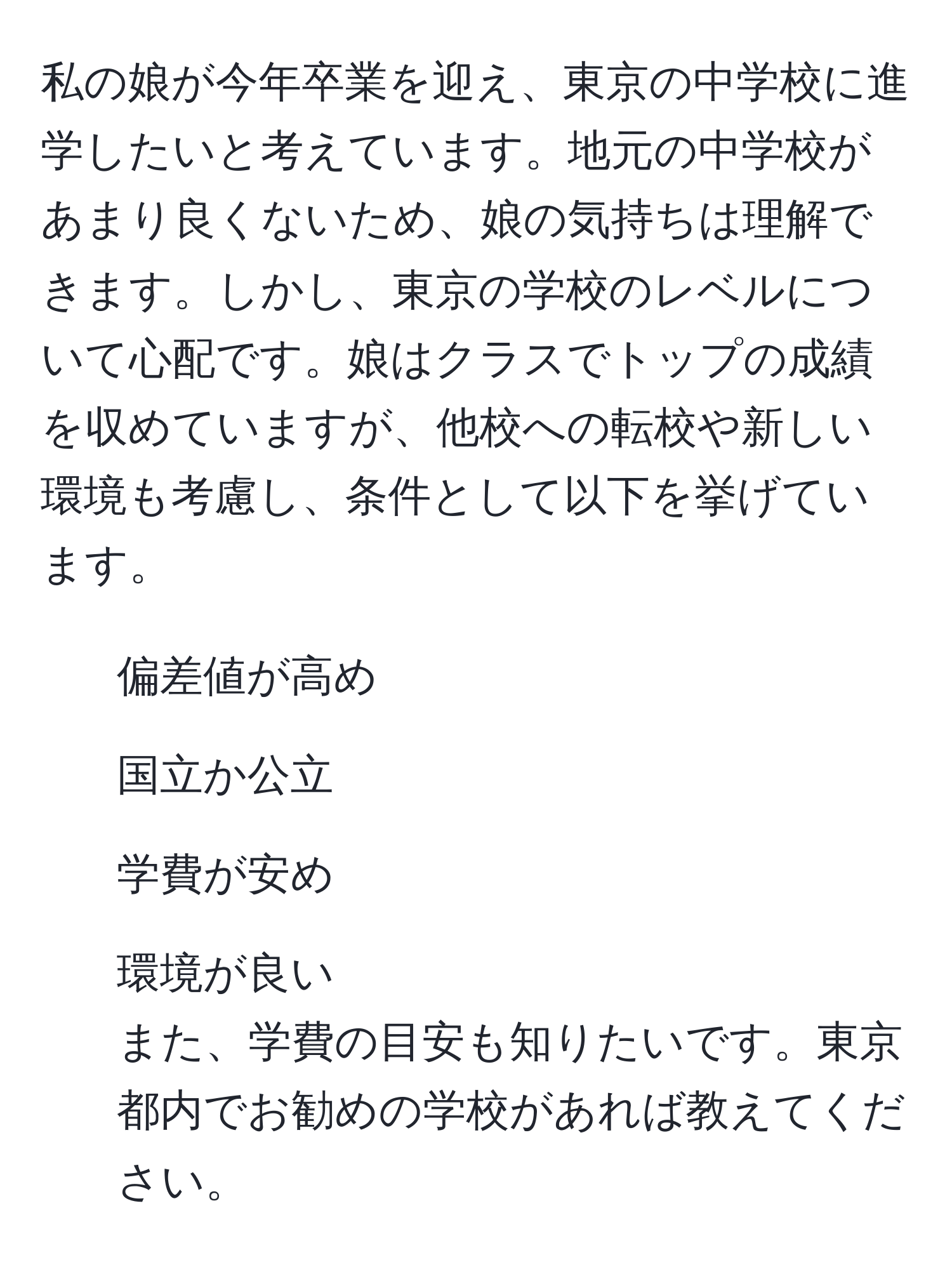 私の娘が今年卒業を迎え、東京の中学校に進学したいと考えています。地元の中学校があまり良くないため、娘の気持ちは理解できます。しかし、東京の学校のレベルについて心配です。娘はクラスでトップの成績を収めていますが、他校への転校や新しい環境も考慮し、条件として以下を挙げています。  
- 偏差値が高め  
- 国立か公立  
- 学費が安め  
- 環境が良い  
また、学費の目安も知りたいです。東京都内でお勧めの学校があれば教えてください。