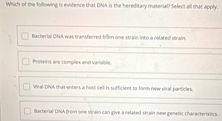 Which of the following is evidence that DNA is the hereditary material? Select all that apply.
Bacterial DNA was transferred from one strain into a related strain.
Proteins are complex and variable.
Viral DNA that enters a host cell is sufficient to form new viral particles.
Bacterial DNA from one strain can give a related strain new genetic characteristics.