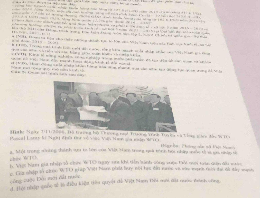 Ch thể giới hiện nay ngày căng hùng mạnh Vệi Nam đã góp phân làm cho hệ
Câu 4: Đọc đoạn tư liệu sau đây:
Tổng kim ngạch xuất, nhập khẩu hàng hóa tăng từ 327,8 tỉ USD năm 2015 lên khoáng 517 ti USD
năm 2019. Năm 2020, mặc dù ảnh hướng nặng nề của dịch bệnh Covid - 19 vẫn đạt 543 9 ti USD,
găng gần 1.7 lần và tương đương 200% GDP Xuất khẩu hàng hóa tăng từ 162 tỉ USD năm 2015 lên
281,5 tí USD năm 2020, tăng bính quân 11,7% giai đoạn 201 (-2020°
(Theo Báo cáo đánh giả kết quả thực hiện nhiệm vụ phát triển kinh tễ - xã hội 5 năm 2016-20
phương hướng, nhiệm vụ phát triển kinh tế - xã hội 5 năm 2021 - 2025 tại Đại hội đại biểu toàn quốc
lần thử XIII của Đàng, trích trong Văn kiện Đảng toàn tập, tập 2, NXB Chính trị quốc gia - Sự thật.
Há Nội, 2021, tr.7)
a (NB), Đoạn tư liệu cho thấy những thành tựu to lớn của Việt Nam trên các lĩnh vực kinh tế, xã hội
giai doạn 2015 - 2020.
b (TH). Trong quá trình Đổi mới đất nước, tổng kim ngạch xuất nhập khẩu của Việt Nam gia tăng
qua các năm và tiền tới cân bằng giữa xuất khẩu và nhập khẩu.
c (VD). Kinh tế nông nghiệp, công nghiệp trong nước phát triển đã tạo tiền đễ chủ quan và khách
quan để Việt Nam đầy mạnh hoạt động kinh tế đối ngoại.
d (VD). Hoạt động xuất nhập khẩu hàng hóa tăng nhanh qua các năm tạo động lực quan trọng để Việt
Nam mở rộng quy mô nền kinh tế
Cầu 5: Quan sát hình ảnh sau đây:
Hình: Ngày 7ng mại Trương Đình Tuyền và Tổng giám đốc WTO
Pascal Lamy ki Nghị định thư về việc Việt Nam gia nhập WTO.
(Nguồn: Thông tấn xã Việt Nam)
a. Một trong những thành tựu to lớn của Việt Nam trong quả trình hội nhập quốc tế là gia nhập tổ
chức WTO.
b. Việt Nam gia nhập tổ chức WTO ngay sau khi tiến hành công cuộc Đồi mới toàn diện đất nước.
c. Gia nhập tổ chức WTO giúp Việt Nam phát huy nội lực đất nước và sức mạnh thời đại để đây mạnh
công cuộc Đổi mới đất nước.
d. Hội nhập quốc tế là điều kiện tiên quyết để Việt Nam Đôi mới đất nước thành công