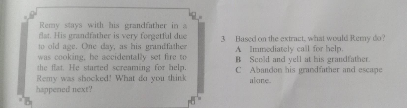 Remy stays with his grandfather in a
flat. His grandfather is very forgetful due
3 Based on the extract, what would Remy do?
to old age. One day, as his grandfather
A Immediately call for help.
was cooking, he accidentally set fire to
B Scold and yell at his grandfather.
the flat. He started screaming for help. C Abandon his grandfather and escape
Remy was shocked! What do you think alone.
happened next?