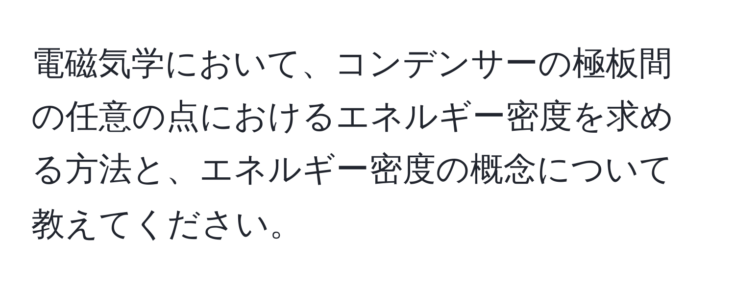 電磁気学において、コンデンサーの極板間の任意の点におけるエネルギー密度を求める方法と、エネルギー密度の概念について教えてください。