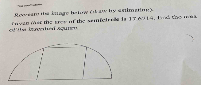 Trig applications 
Recreate the image below (draw by estimating). 
Given that the area of the semicircle is 17.6714, find the area 
of the inscribed square.