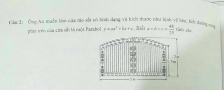 Ông An muồn làm cứa rào sắt có hình dạng và kích thước như hình vẽ bên, biết đường com a+b+c= 48/25  tinh abc.
phía trên của cửa sắt là một Parabol y=ax^2+bx+c. Biết
2m
^
1.5m
1 8 C

- 5 m