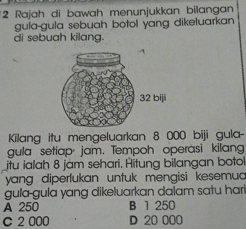 Rajah di bawah menunjukkan bilangan
gula-gula sebuah botol yang dikeluarkan 
di sebuah kilang.
Kilang itu mengeluarkan 8 000 biji gula-
gula setiap jam. Tempoh operasi kilang
itu ialah 8 jam sehari. Hitung bilangan botol
yang diperlukan untuk mengisi kesemua 
gula-gula yɑng dikeluarkan dalam satu hari
A 250 B 1 250
C 2 000 D 20 000