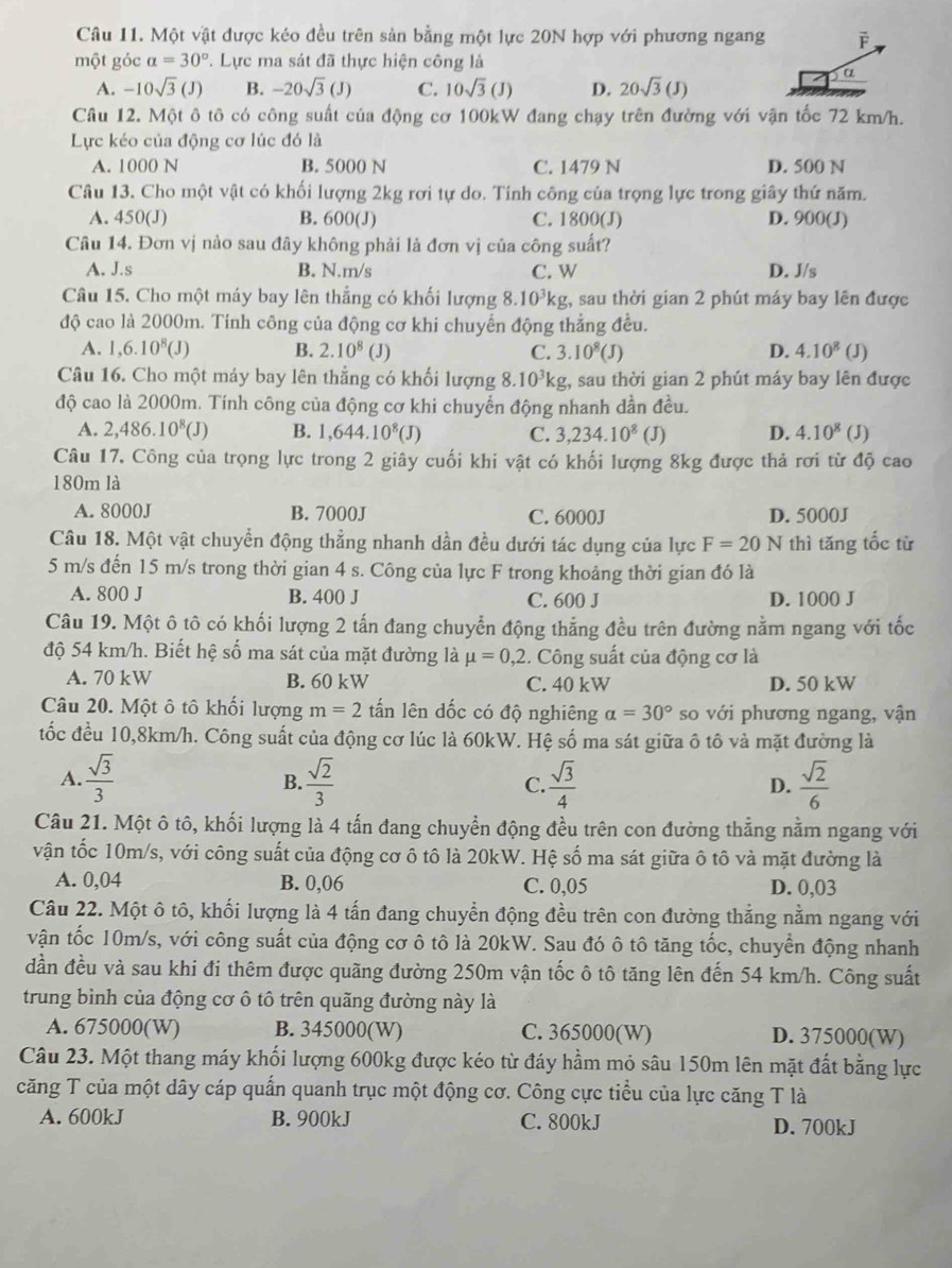 Một vật được kéo đều trên sản bằng một lực 20N hợp với phương ngang
một góc a=30°. Lực ma sát đã thực hiện công là
α
A. -10sqrt(3)(J) B. -20sqrt(3)(J) C. 10sqrt(3)(J) D. 20sqrt(3)(J)
Câu 12. Một ô tô có công suất của động cơ 100kW đang chạy trên đường với vận tốc 72 km/h.
Lực kéo của động cơ lúc đó là
A. 1000 N B. 5000 N C. 1479 N D. 500 N
Câu 13. Cho một vật có khối lượng 2kg rơi tự do. Tính công của trọng lực trong giây thứ năm.
A. 450(J) B. 600(J) C. 1800(J) D. 900(J)
Câu 14. Đơn vị nào sau đây không phải là đơn vị của công suất?
A. J.s B. N.m/s C. W D. J/s
Câu 15. Cho một máy bay lên thẳng có khối lượng 8.10^3kg :, sau thời gian 2 phút máy bay lên được
độ cao là 2000m. Tính công của động cơ khi chuyển động thẳng đều.
A. 1,6.10^8(J) B. 2.10^8(J C. 3.10^8(J) D. 4.10^8(J)
Câu 16. Cho một máy bay lên thẳng có khối lượng 8.10^3kg, , sau thời gian 2 phút máy bay lên được
độ cao là 2000m. Tính công của động cơ khi chuyển động nhanh dần đều.
A. 2,486.10^8(J) B. 1,644.10^8(J) C. 3,234.10^8 (J) D. 4.10^8(J)
Câu 17. Công của trọng lực trong 2 giây cuối khi vật có khối lượng 8kg được thả rơi từ độ cao
180m là
A. 8000J B. 7000J C. 6000J D. 5000J
Câu 18. Một vật chuyển động thẳng nhanh dần đều dưới tác dụng của lực F=20N thì tăng tốc từ
5 m/s đến 15 m/s trong thời gian 4 s. Công của lực F trong khoảng thời gian đó là
A. 800 J B. 400 J C. 600 J D. 1000 J
Câu 19. Một ô tô có khối lượng 2 tấn đang chuyễn động thẳng đều trên đường nằm ngang với tốc
độ 54 km/h. Biết hệ số ma sát của mặt đường là mu =0,2 2. Công suất của động cơ là
A. 70 kW B. 60 kW C. 40 kW D. 50 kW
Câu 20. Một ô tô khối lượng m=2 tấn lên dốc có độ nghiêng alpha =30° so với phương ngang, vận
tốc đều 10,8km/h. Công suất của động cơ lúc là 60kW. Hệ số ma sát giữa ô tô và mặt đường là
A.  sqrt(3)/3   sqrt(2)/3  C.  sqrt(3)/4  D.  sqrt(2)/6 
B.
Câu 21. Một ô tô, khối lượng là 4 tấn đang chuyển động đều trên con đường thẳng nằm ngang với
vận tốc 10m/s, với công suất của động cơ ô tô là 20kW. Hệ số ma sát giữa ô tô và mặt đường là
A. 0,04 B. 0,06 C. 0,05 D. 0,03
Câu 22. Một ô tô, khối lượng là 4 tấn đang chuyển động đều trên con đường thắng nằm ngang với
vận tốc 10m/s, với công suất của động cơ ô tô là 20kW. Sau đó ô tô tăng tốc, chuyển động nhanh
dần đều và sau khi đi thêm được quãng đường 250m vận tốc ô tô tăng lên đến 54 km/h. Công suất
trung bình của động cơ ô tô trên quãng đường này là
A. 675000(W) B. 345000(W) C. 365000(W) D. 375000(W)
Câu 23. Một thang máy khối lượng 600kg được kéo từ đáy hầm mỏ sâu 150m lên mặt đất bằng lực
căng T của một dây cáp quấn quanh trục một động cơ. Công cực tiểu của lực căng T là
A. 600kJ B. 900kJ C. 800kJ D. 700kJ