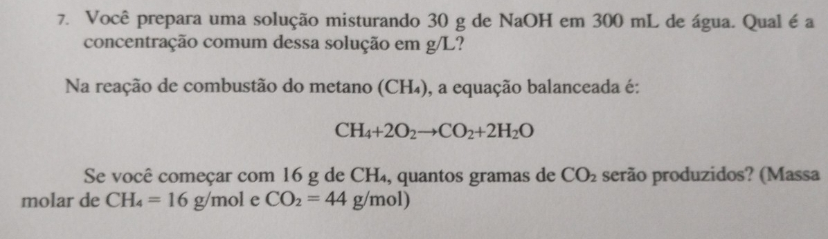 Você prepara uma solução misturando 30 g de NaOH em 300 mL de água. Qual é a 
concentração comum dessa solução em g/L? 
Na reação de combustão do metano (CH₄), a equação balanceada é:
CH_4+2O_2to CO_2+2H_2O
Se você começar com 16 g de CH₄, quantos gramas de CO_2 serão produzidos? (Massa 
molar de CH_4=16g/mol e CO_2=44g/m a 1