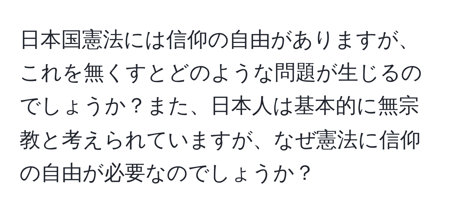 日本国憲法には信仰の自由がありますが、これを無くすとどのような問題が生じるのでしょうか？また、日本人は基本的に無宗教と考えられていますが、なぜ憲法に信仰の自由が必要なのでしょうか？